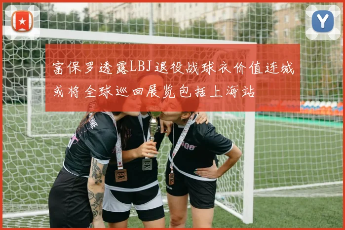 富保罗透露LBJ退役战球衣价值连城或将全球巡回展览包括上海站
