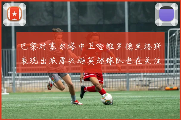 巴黎对塞尔塔中卫哈维罗德里格斯表现出浓厚兴趣英超球队也在关注他