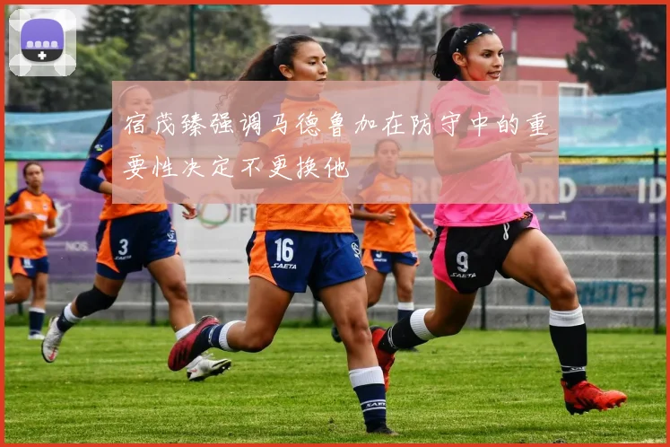 宿茂臻强调马德鲁加在防守中的重要性决定不更换他